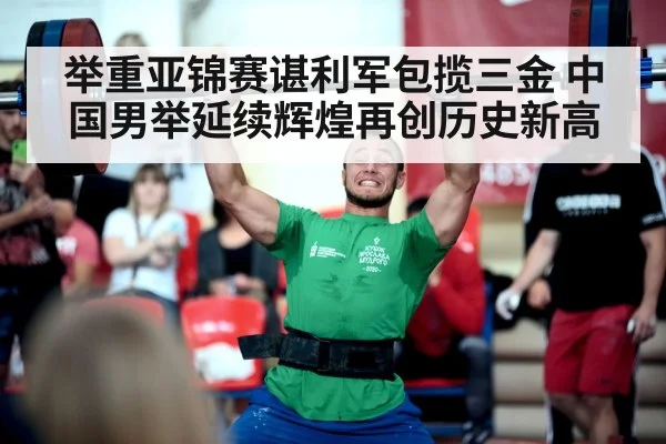 举重亚锦赛谌利军包揽三金 中国男举延续辉煌再创历史新高