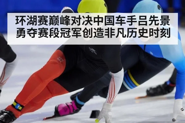 环湖赛巅峰对决中国车手吕先景勇夺赛段冠军创造非凡历史时刻