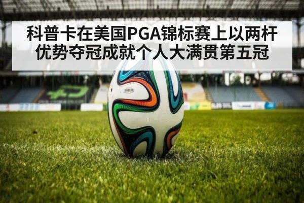 科普卡在美国PGA锦标赛上以两杆优势夺冠成就个人大满贯第五冠